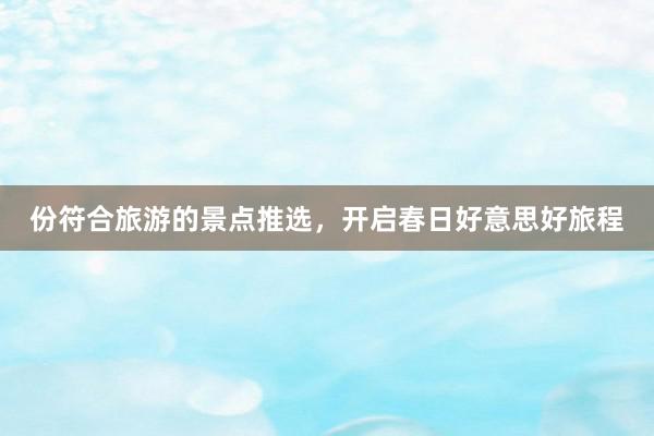 份符合旅游的景点推选，开启春日好意思好旅程