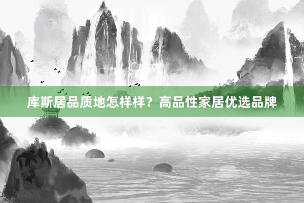 库斯居品质地怎样样？高品性家居优选品牌