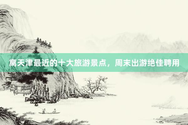 离天津最近的十大旅游景点，周末出游绝佳聘用