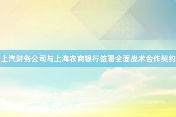 上汽财务公司与上海农商银行签署全面战术合作契约